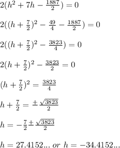 2(h^{2} + 7h -\frac{1887}{2}) = 0 \\\\ 2((h + \frac{7}{2})^{2}-\frac{49}{4} -\frac{1887}{2}) = 0 \\\\ 2((h + \frac{7}{2})^{2}-\frac{3823}{4}) = 0 \\\\ 2(h + \frac{7}{2})^{2} - \frac{3823}{2} = 0 \\\\ (h + \frac{7}{2})^{2} = \frac{3823}{4} \\\\ h + \frac{7}{2} = \frac{+}{}\frac{\sqrt{3823}}{2} \\\\ h = -\frac{7}{2} \frac{+}{} \frac{\sqrt{3823}}{2} \\\\ h = 27.4152... \ or \ h = -34.4152...