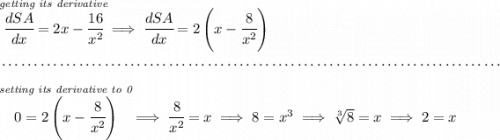 \stackrel{\textit{getting its derivative}}{\cfrac{dSA}{dx}=2x-\cfrac{16}{x^2}}\implies \cfrac{dSA}{dx}=2\left( x-\cfrac{8}{x^2} \right) \\\\[-0.35em] ~\dotfill\\\\ \stackrel{\textit{setting its derivative to 0}}{0=2\left( x-\cfrac{8}{x^2} \right)}\implies \cfrac{8}{x^2}=x\implies 8 = x^3\implies \sqrt[3]{8}=x\implies 2 = x