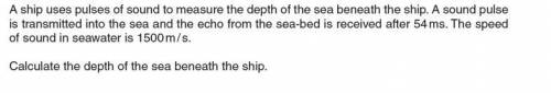 A ship uses pulses of sound to measure the depth of the sea beneath the ship. A sound pulse is tran