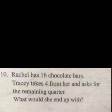 Rachel has 16 chocolate bars . Tracy takes 4 and asks for the remaining quarter. what would she end