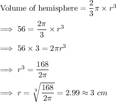 \text{Volume of hemisphere} = \dfrac 23 \pi \times r^3\\\\\implies 56  = \dfrac{2 \pi}3}  \times r^3\\\\\implies 56 \times 3 = 2 \pi r^3\\\\\implies r^3 = \dfrac{168}{2 \pi} \\\\\implies r =\sqrt[3]{\dfrac{168}{2\pi}} = 2.99 \approx 3~ cm