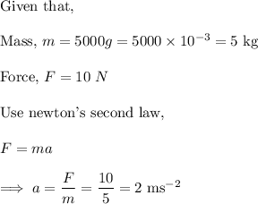 \text{Given that,}\\\\\text{Mass,}~m = 5000g = 5000 \times 10^{-3}  =5~ \text{kg}\\\\\text{Force,} ~ F = 10~ N\\\\\text{Use newton's second law,}\\\\F =ma\\\\\implies a = \dfrac{F}{m} = \dfrac{10}{5} = 2 ~ \text{ms}^{-2}