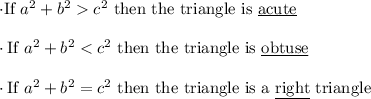 \cdot \text{If } a^2+b^2  c^2 \text{ then the triangle is } \underline{\text{acute}}\\\\\ \cdot \text{If } a^2+b^2 < c^2 \text{ then the triangle is } \underline{\text{obtuse}}\\\\\cdot \text{If } a^2+b^2 = c^2 \text{ then the triangle is a } \underline{\text{right}} \text{ triangle}\\\\