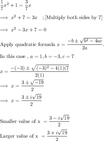 \dfrac 17 x^2 + 1 = \dfrac 37 x\\\\\implies x^2 +7 =3x~~~;[\text{Multiply both sides by 7}]\\\\\implies x^2 -3x +7 =0\\\\\text{Apply quadratic formula}~ x = \dfrac{-b \pm \sqrt{b^2 -4ac}}{2a}.\\\\\text{In  this case ,}~ a =1, b= -3 , c =7\\\\x = \dfrac{-(-3) \pm \sqrt{(-3)^2 - 4(1)(7}}{2(1)}\\\\\implies x= \dfrac{3 \pm \sqrt{-19}}{2}\\\\\implies  x =\dfrac{ 3 \pm i\sqrt{19}}2\\\\\\\text{Smaller value of x } =\dfrac{ 3 -i\sqrt{19}}2\\\\\text{Larger value of x } =\dfrac{ 3 +i\sqrt{19}}2