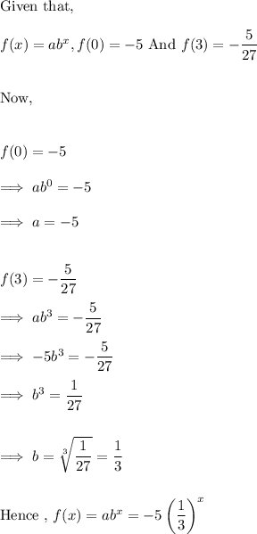 \text{Given that,}\\\\f(x) = ab^x,  f(0) = -5 ~ \text{And}~ f(3) = - \dfrac 5{27}\\\\\\\text{Now,}\\\\\\f(0) = -5 \\\\\implies ab^0 = -5\\\\\implies a =-5\\\\\\f(3) = -\dfrac{5}{27}\\\\\implies ab^3 = -\dfrac{5}{27}\\\\\implies -5b^3 = -\dfrac{5}{27}\\\\\implies b^3 = \dfrac 1{27}\\\\\\\implies b = \sqrt[3]{\dfrac{1}{27}} = \dfrac 13\\\\\\\text{Hence , } f(x) = ab^x = -5\left(\dfrac 13 \right)^x