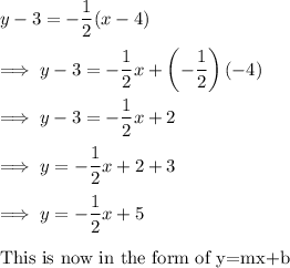 y-3 = -\dfrac 12(x-4)\\\\\implies y-3 = -\dfrac 12 x + \left(-\dfrac 12 \right)(-4)\\\\\implies y -3 = -\dfrac 12x + 2\\\\\implies y = -\dfrac 12 x +2 +3\\\\\implies y = -\dfrac 12x +5\\\\\text{This is now  in the  form of y=mx+b}