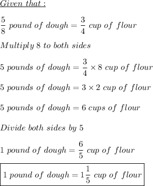 \displaystyle \underline{Given \ that:}\\\\\frac{5}{8} \ pound \ of \ dough = \frac{3}{4} \ cup\ of \ flour\\\\Multiply \ 8 \ to \ both \ sides\\\\5 \ pounds \ of \ dough = \frac{3}{4} \times 8 \ cup \ of \ flour\\\\5 \ pounds \ of \ dough = 3 \times 2 \ cup \ of \ flour\\\\5 \ pounds \ of \ dough = 6 \ cups \ of \ flour\\\\Divide \ both \ sides \ by \ 5\\\\1 \ pound \ of \ dough = \frac{6}{5}  \ cup \ of \ flour\\\\\boxed{1 \ pound \ of \ dough = 1\frac{1}{5}  \ cup \ of \ flour}\\\\