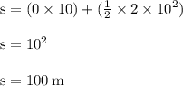 { \rm{s = (0 \times 10) + ( \frac{1}{2}  \times 2 \times  {10}^{2}) }} \\  \\ { \rm{s =  {10}^{2} }} \\  \\ { \rm{s = 100 \:  {m} }}