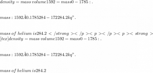 density = mass \:  volume 1592 = mass 0- 1785 :. \\  \\  \\  mass : 1592 × 0.1785 284- 172 284 . 2 kq ". \\  \\  \\  mass  \: of  \: helium  \: is 284.2[tex]density=mass\:volume 1592 = mass 0-1785 :. \\  \\  \\  mass : 1592× 0.1785 284- 172 284 . 2 kq ". \\  \\  \\  mass  \: of  \: helium  \: is 284.2
