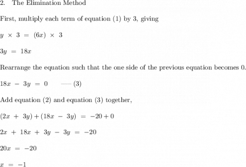 2. \quad \text{The Elimination Method} \\ \\ \text{First, multiply each term of equation (1) by 3, giving} \\ \\ y \ \times \ 3 \ = \ (6x) \ \times \ 3 \\ \\ 3y \ = \ 18x \\ \\ \text{Rearrange the equation such that the one side of the previous equation becomes 0.} \\ \\ 18x \ - \ 3y \ = \ 0 \qquad $-----$ \; (3) \\ \\ \text{Add equation (2) and equation (3) together,} \\ \\ (2x \ + \ 3y) + (18x \ - \ 3y) \ = \ -20 + 0 \\ \\ 2x \ + \ 18x \ + \ 3y \ - \ 3y \ = \ -20 \\ \\ 20x \ = \ -20 \\ \\ x \ = \ -1