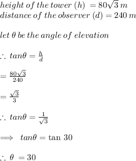 height \: of \: the \: tower  \: (h)\:  = 80 \sqrt{3}  \: m \\ distance \: of \: the \: observer \: (d) = 240 \: m \\  \\ let \:  \theta \: be \: the \: angle \: of \: elevation \\  \\  \therefore \: tan \theta =  \frac{h}{d}  \\ \\   =  \frac{80 \sqrt{3} }{240}  \\  \\  =  \frac{ \sqrt{3} }{3}  \\  \\  \therefore \: tan \theta =  \frac{1}{ \sqrt{3} }  \\  \\  \implies \:   tan \theta =  \tan \: 30 \degree \\  \\ \huge{ \red  {\therefore \:  \theta \:  = 30 \degree}}