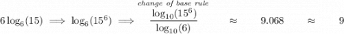 6\log_6(15)\implies \log_6(15^6)\implies \stackrel{\textit{change of base rule}}{\cfrac{\log_{10}(15^6)}{\log_{10}(6)}}\qquad \approx \qquad 9.068\qquad \approx\qquad 9
