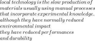 local \: technology \: is \: the \: slow \: production \: of \\ materials \: usually \: using \: manual \: processes \\ that \: incorporate \: experimental \: knowledge. \\ although \: they \: have \: normally \: reduced \\ environmental \: impact \\ they \: have \: reduced \: performances \\ and \: durability