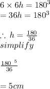 6 \times 6h =  {180}^{3} \\  = 36h = 180 ^{3} \\   \\ \therefore \: h =  \frac{180}{36}  \\ simplify \:  \:  \:  \:  \:  \:  \:  \:  \:  \:  \:  \\  \\  \frac{ \cancel{180}  \:  \: ^{5} }{ \cancel{36}} \\  \\  = 5cm