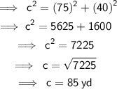 \begin{gathered} \: \sf \implies \:  {c }^{2}   = (75) {}^{2}  +  {(40)}^{2} \\  \sf \implies  {c}^{2} = 5625 + 1600  \\  \sf \implies \:  {c}^{2} =  7225 \\  \sf \implies \: c =  \sqrt{7225}  \\  \sf \implies \: c = 85 \: yd \end{gathered}