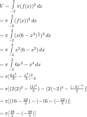 V = \int\limits^2_ {-2}\pi (f(x))^{2} \, dx \\\\ = \pi \int\limits^2_ {-2} (f(x))^{2} \, dx \\\\ = \pi \int\limits^2_ {-2} (x(6 - x^{2})^{\frac{1}{2} })^{2} \, dx \\\\ = \pi \int\limits^2_ {-2} x^{2}(6 - x^{2}) \, dx \\\\ = \pi \int\limits^2_{-2} 6x^{2} - x^{4}  \, dx \\\\ = \pi [\frac{6x^{3} }{3} -\frac{x^{5}}{5} ]\limits^2_{-2} \\\\ = \pi [(2(2)^{3}-\frac{(2)^{5}}{5})-(2(-2)^{3} - \frac{(-2)^{-5}}{5}) ] \\\\ = \pi[(16 - \frac{32}{5}) - (-16-(-\frac{32}{5}))] \\\\ = \pi[\frac{48}{5} - (-\frac{48}{5})]