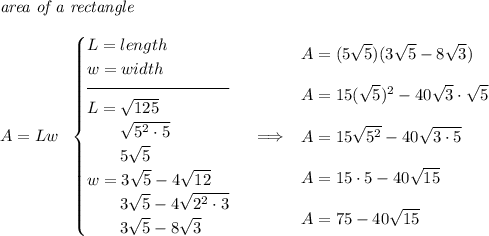 \textit{area of a rectangle}\\\\ A=Lw~~ \begin{cases} L=length\\ w=width\\[-0.5em] \hrulefill\\ L=\sqrt{125}\\ \qquad \sqrt{5^2\cdot 5}\\ \qquad 5\sqrt{5}\\ w=3\sqrt{5}-4\sqrt{12}\\ \qquad 3\sqrt{5}-4\sqrt{2^2\cdot 3}\\ \qquad 3\sqrt{5}-8\sqrt{3} \end{cases}\implies \begin{array}{llll} A=(5\sqrt{5})(3\sqrt{5}-8\sqrt{3})\\\\ A=15(\sqrt{5})^2-40\sqrt{3}\cdot \sqrt{5}\\\\ A=15\sqrt{5^2}-40\sqrt{3\cdot 5}\\\\ A=15\cdot 5-40\sqrt{15}\\\\ A=75-40\sqrt{15} \end{array}