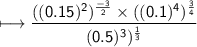 \\ \sf\longmapsto \dfrac{((0.15)^2)^{\frac{-3}{2}}\times ((0.1)^4)^{\frac{3}{4}}}{(0.5)^3)^{\frac{1}{3}}}