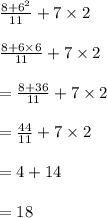 \frac{8 +  {6}^{2} }{11}  + 7 \times 2 \\  \\  \frac{8 + 6 \times 6}{11}  + 7 \times 2 \\  \\  =  \frac{8 + 36}{11}  + 7 \times 2 \\  \\  =  \frac{44}{11}  + 7 \times 2 \\  \\  = 4 + 14 \\  \\   = 18