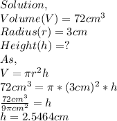 Solution,\\Volume(V)=72cm^{3} \\Radius(r)=3cm\\Height(h)=?\\As ,\\V=\pi r^{2} h\\72cm^{3} =\pi *(3cm)^{2} *h\\\frac{72cm^{3} }{9\pi cm^{2}  }=h\\ h=2.5464cm