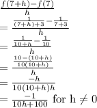 \frac{f(7+h)-f(7)}{h}\\=\frac{\frac{1}{(7+h)+3}-\frac{1}{7+3}}{h}\\=\frac{\frac{1}{10+h}-\frac{1}{10}}{h}\\=\frac{\frac{10-(10+h)}{10(10+h)}}{h}\\=\frac{-h}{10(10+h)h}}\\=\frac{-1}{10h+100}} \text { for h} \neq 0