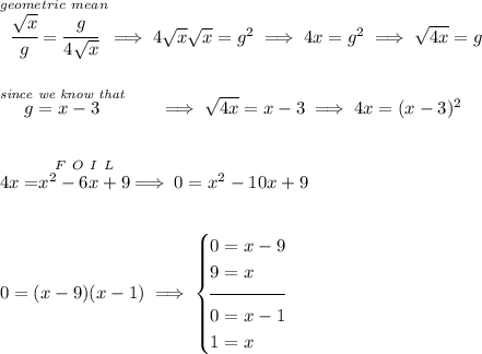 \stackrel{geometric~mean}{\cfrac{\sqrt{x}}{g}=\cfrac{g}{4\sqrt{x}}}\implies 4\sqrt{x}\sqrt{x}=g^2\implies 4x=g^2\implies \sqrt{4x}=g \\\\\\ \stackrel{\textit{since we know that}}{g=x-3}\qquad \implies \sqrt{4x}=x-3\implies 4x=(x-3)^2 \\\\\\ 4x=\stackrel{F~O~I~L}{x^2-6x+9}\implies 0=x^2-10x+9 \\\\\\ 0=(x-9)(x-1) \implies \begin{cases} 0=x-9\\ 9=x\\[-0.5em] \hrulefill\\ 0=x-1\\ 1=x \end{cases}