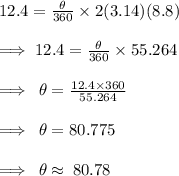 12.4 =  \frac{ \theta}{360 \degree}  \times 2(3.14)(8.8) \\  \\\implies12.4 =  \frac{ \theta}{360 \degree}  \times 55.264 \\  \\  \implies \:  \theta =  \frac{12.4 \times 360 \degree}{55.264}  \\  \\ \implies \:  \theta =80.775 \degree \\  \\ \implies \:  \theta  \approx \: 80.78 \degree