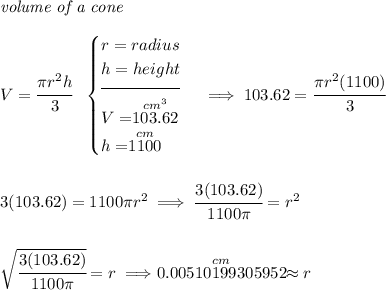 \textit{volume of a cone}\\\\ V=\cfrac{\pi r^2 h}{3}~~ \begin{cases} r=radius\\ h=height\\[-0.5em] \hrulefill\\ V=\stackrel{cm^3}{103.62}\\ h=\stackrel{cm}{1100} \end{cases}\implies 103.62=\cfrac{\pi r^2 (1100)}{3} \\\\\\ 3(103.62)=1100\pi r^2\implies \cfrac{3(103.62)}{1100\pi }=r^2 \\\\\\ \sqrt{\cfrac{3(103.62)}{1100\pi }}=r\implies \stackrel{cm}{0.00510199305952} \approx r