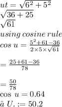 ut =  \sqrt{ {6}^{2}  +  {5}^{2} }   \\  \sqrt{36 + 25}  \\  \sqrt{61 }  \\ using \: cosine \: rule \\ cos \: u =  \frac{ {5}^{2} + 61 - 36 }{2 \times 5 \times  \sqrt{61} }  \\  \\  =  \frac{25 + 61 - 36}{78}  \\  \\  = \frac{50}{78 }  \\  \cos \: u = 0.64 \\  \m∠U.: = 50.2