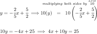 y=-\cfrac{2}{5}x+\cfrac{5}{2}\implies \stackrel{\textit{multiplying both sides by }\stackrel{LCD}{10}}{10(y)~~ = ~~10\left( -\cfrac{2}{5}x+\cfrac{5}{2} \right)} \\\\\\ 10y=-4x+25 \implies 4x+10y=25
