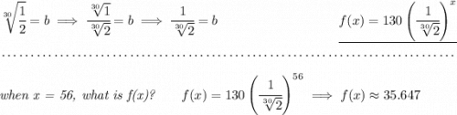 \sqrt[30]{\cfrac{1}{2}}=b\implies \cfrac{\sqrt[30]{1}}{\sqrt[30]{2}}=b\implies \cfrac{1}{\sqrt[30]{2}}=b~\hfill \underline{f(x)=130\left( \cfrac{1}{\sqrt[30]{2}} \right)^x} \\\\[-0.35em] ~\dotfill\\\\ \textit{when x = 56, what is f(x)?}\qquad f(x)=130\left( \cfrac{1}{\sqrt[30]{2}} \right)^{56}\implies f(x)\approx 35.647
