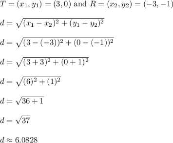 T = (x_1,y_1) = (3,0) \text{ and } R = (x_2, y_2) = (-3,-1)\\\\d = \sqrt{(x_1 - x_2)^2 + (y_1 - y_2)^2}\\\\d = \sqrt{(3-(-3))^2 + (0-(-1))^2}\\\\d = \sqrt{(3+3)^2 + (0+1)^2}\\\\d = \sqrt{(6)^2 + (1)^2}\\\\d = \sqrt{36 + 1}\\\\d = \sqrt{37}\\\\d \approx 6.0828\\\\