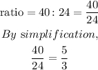 \begin{gathered} \text{ratio}=40\colon24=\frac{40}{24} \\ By\text{ s}implification, \\ \frac{40}{24}=\frac{5}{3} \end{gathered}