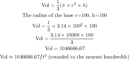 \begin{gathered} \text{Vol}=\frac{1}{3}(\pi\times r^2\times h) \\ \text{The radius of the base r=100, h=100} \\ \text{Vol}=\frac{1}{3}\times3.14\times100^2\times100 \\ \text{Vol}=\frac{3.14\times10000\times100}{3} \\ \text{Vol}=1046666.67 \\ \text{Vol}\approx1046666.67ft^3\text{ (rounded to the nearest hundredth)} \end{gathered}