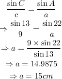 \begin{gathered} \frac{\sin C}{c}=\frac{\sin A}{a} \\ \Rightarrow\frac{\sin13\degree}{9}=\frac{\sin22\degree}{a} \\ \Rightarrow a=\frac{9\times\sin22\degree}{\sin13\degree} \\ \Rightarrow a=14.9875 \\ \Rightarrow a=15cm \end{gathered}