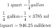 \begin{gathered} 1\text{ quart =}\frac{1}{4}gallon \\ \frac{1}{4}\text{ gallon=}\frac{1}{4}\times3785\text{ ml} \\ 1\text{quart}=946.25\text{ milileter} \end{gathered}
